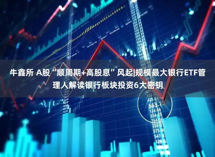 牛鑫所 A股“顺周期+高股息”风起|规模最大银行ETF管理人解读银行板块投资6大密钥