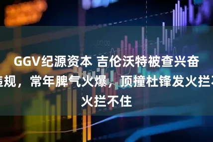 GGV纪源资本 吉伦沃特被查兴奋剂违规，常年脾气火爆，顶撞杜锋发火拦不住
