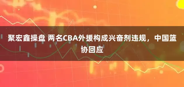 聚宏鑫操盘 两名CBA外援构成兴奋剂违规，中国篮协回应