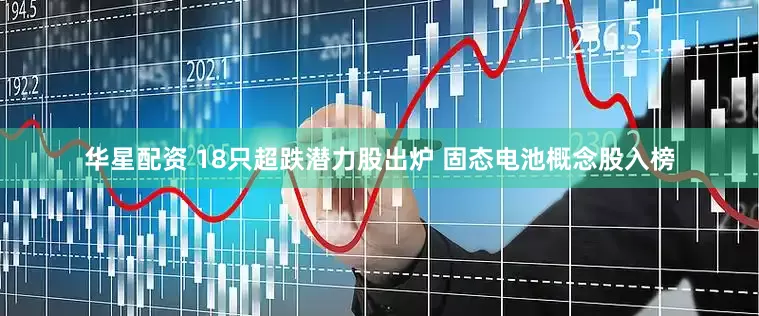 华星配资 18只超跌潜力股出炉 固态电池概念股入榜