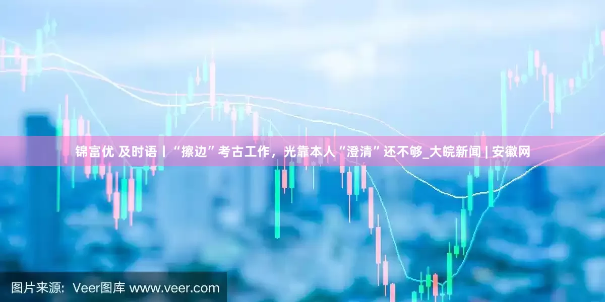 锦富优 及时语丨“擦边”考古工作，光靠本人“澄清”还不够_大皖新闻 | 安徽网
