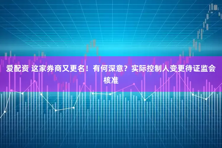 爱配资 这家券商又更名！有何深意？实际控制人变更待证监会核准