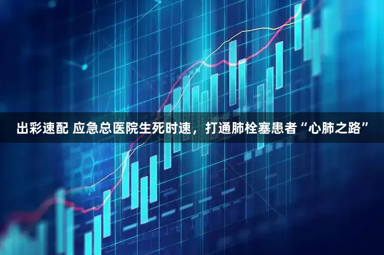 出彩速配 应急总医院生死时速，打通肺栓塞患者“心肺之路”