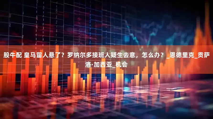 股牛配 皇马留人悬了？罗纳尔多接班人疑生去意，怎么办？_恩德里克_贡萨洛·加西亚_机会