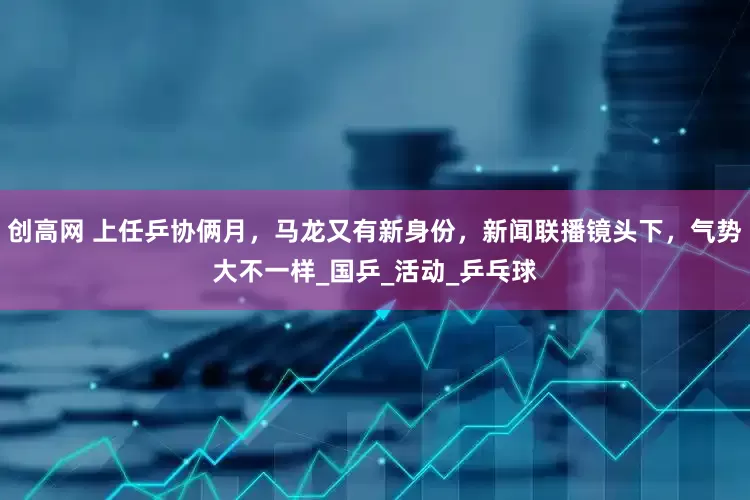 创高网 上任乒协俩月，马龙又有新身份，新闻联播镜头下，气势大不一样_国乒_活动_乒乓球