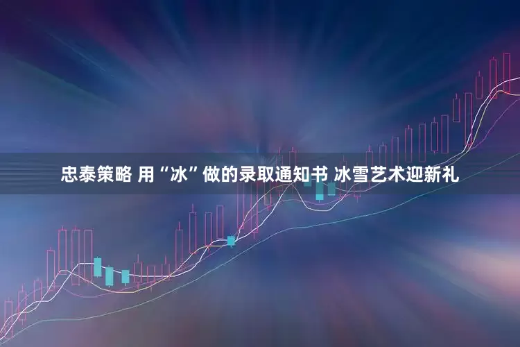 忠泰策略 用“冰”做的录取通知书 冰雪艺术迎新礼