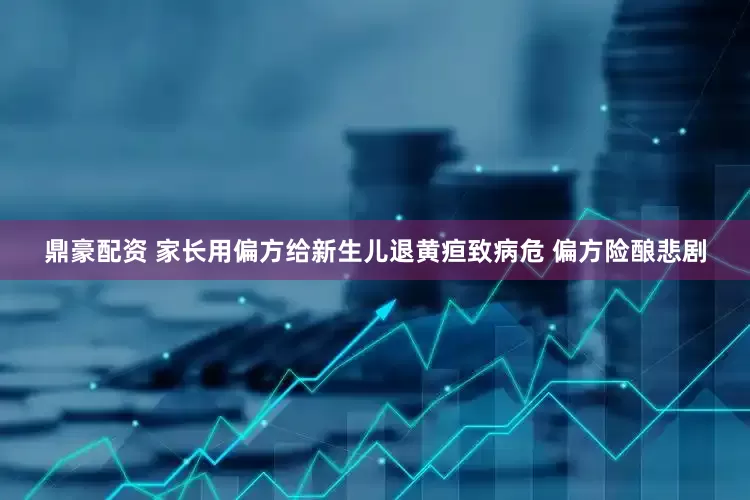 鼎豪配资 家长用偏方给新生儿退黄疸致病危 偏方险酿悲剧