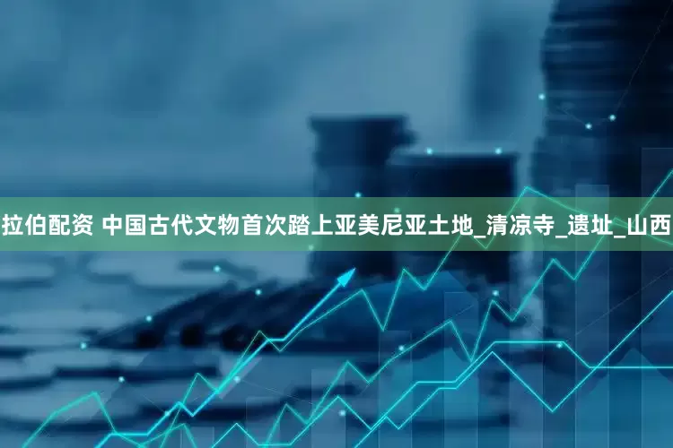 拉伯配资 中国古代文物首次踏上亚美尼亚土地_清凉寺_遗址_山西