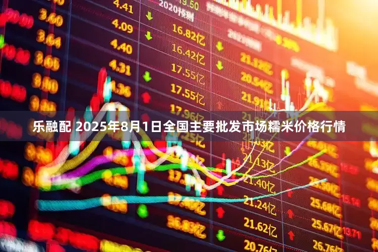 乐融配 2025年8月1日全国主要批发市场糯米价格行情