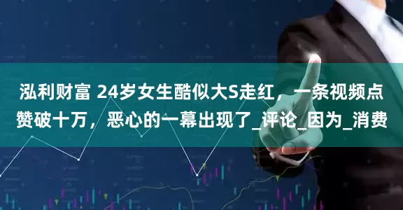 泓利财富 24岁女生酷似大S走红，一条视频点赞破十万，恶心的一幕出现了_评论_因为_消费