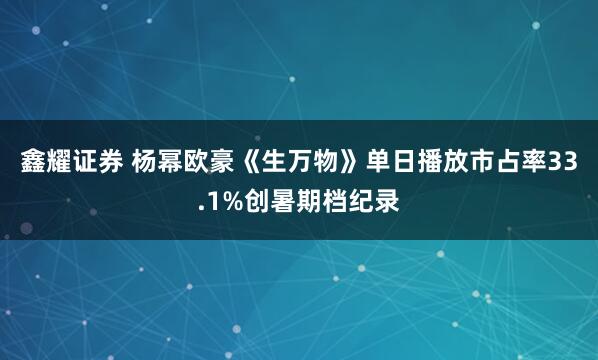 鑫耀证券 杨幂欧豪《生万物》单日播放市占率33.1%创暑期档纪录