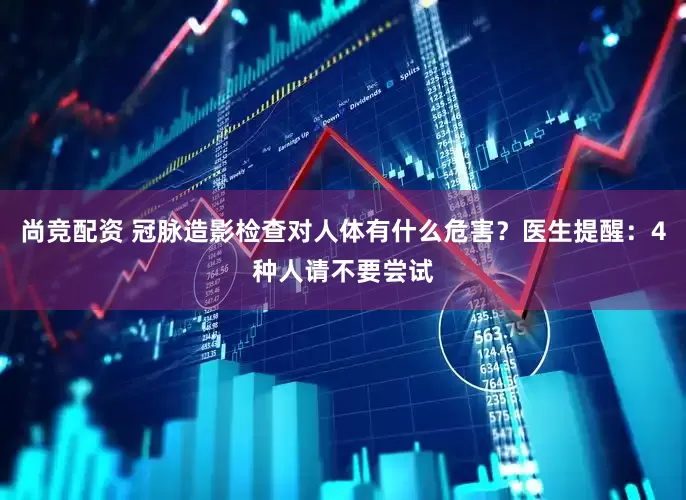 尚竞配资 冠脉造影检查对人体有什么危害？医生提醒：4种人请不要尝试