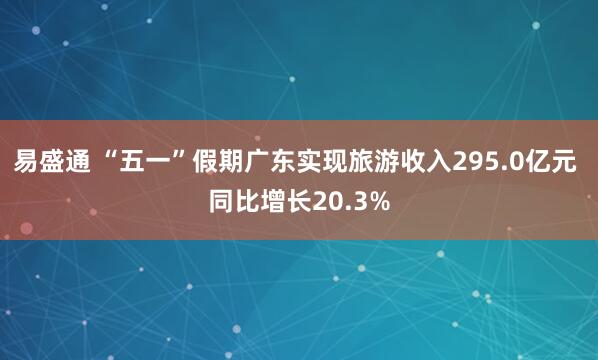 易盛通 “五一”假期广东实现旅游收入295.0亿元 同比增长20.3%