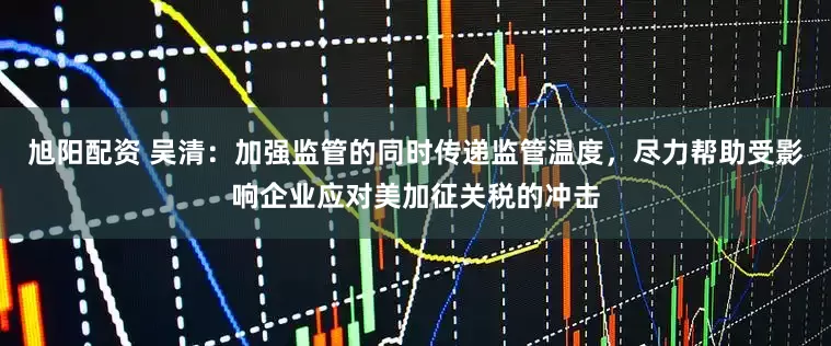 旭阳配资 吴清：加强监管的同时传递监管温度，尽力帮助受影响企业应对美加征关税的冲击