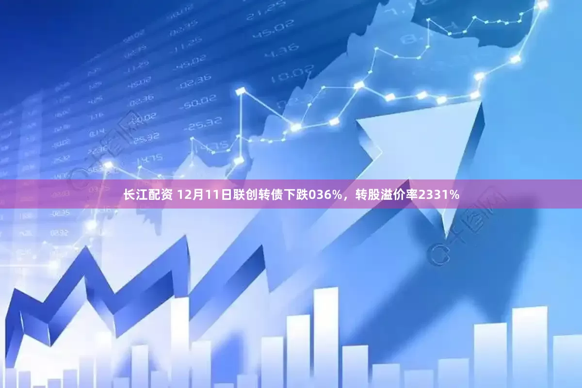 长江配资 12月11日联创转债下跌036%，转股溢价率2331%