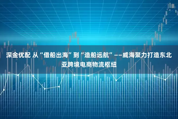 深金优配 从“借船出海”到“造船远航”——威海聚力打造东北亚跨境电商物流枢纽