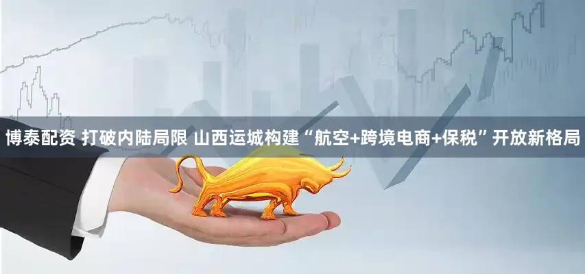 博泰配资 打破内陆局限 山西运城构建“航空+跨境电商+保税”开放新格局
